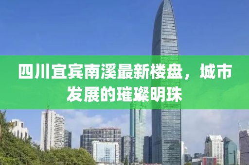 四川宜宾南溪最新楼盘，城市发展的璀璨明珠