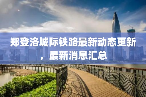 郑登洛城际铁路最新动态更新，最新消息汇总