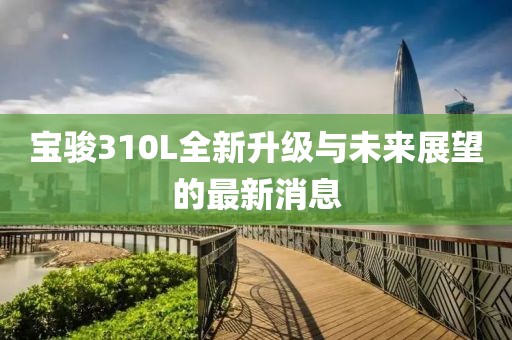 宝骏310L全新升级与未来展望的最新消息
