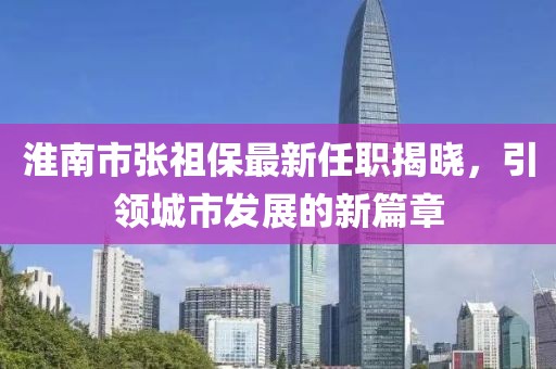 淮南市张祖保最新任职揭晓，引领城市发展的新篇章