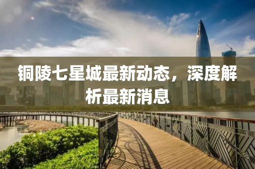 铜陵七星城最新动态，深度解析最新消息