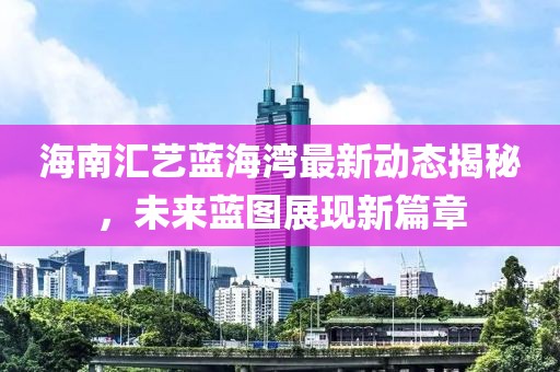 海南汇艺蓝海湾最新动态揭秘，未来蓝图展现新篇章