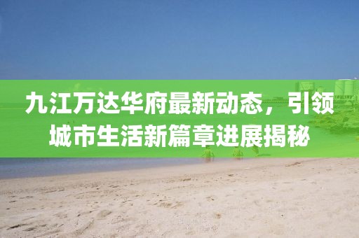 九江万达华府最新动态，引领城市生活新篇章进展揭秘