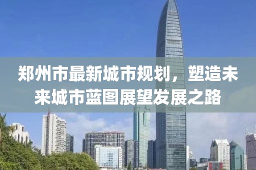 郑州市最新城市规划，塑造未来城市蓝图展望发展之路