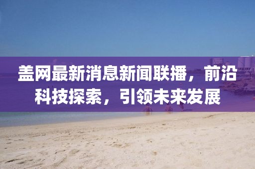 盖网最新消息新闻联播，前沿科技探索，引领未来发展