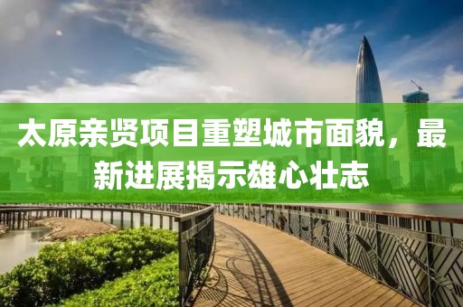 太原亲贤项目重塑城市面貌，最新进展揭示雄心壮志