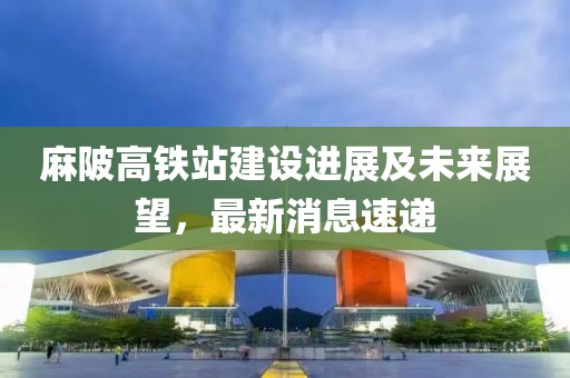 麻陂高铁站建设进展及未来展望，最新消息速递