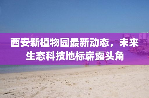 西安新植物园最新动态，未来生态科技地标崭露头角