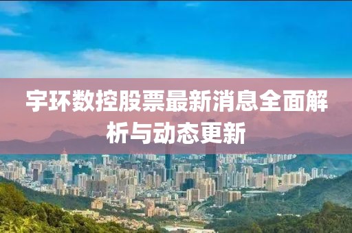 宇环数控股票最新消息全面解析与动态更新