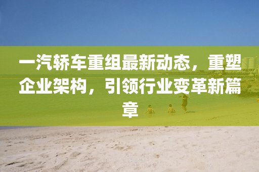 一汽轿车重组最新动态，重塑企业架构，引领行业变革新篇章