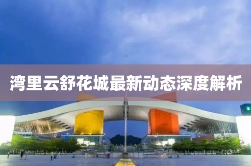 湾里云舒花城最新动态深度解析