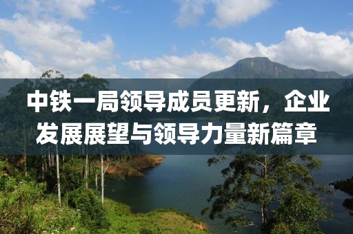 中铁一局领导成员更新，企业发展展望与领导力量新篇章