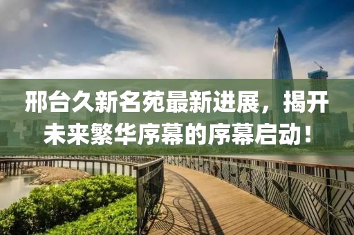 邢台久新名苑最新进展，揭开未来繁华序幕的序幕启动！