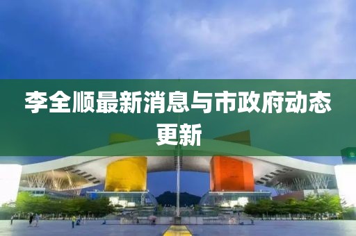 李全顺最新消息与市政府动态更新