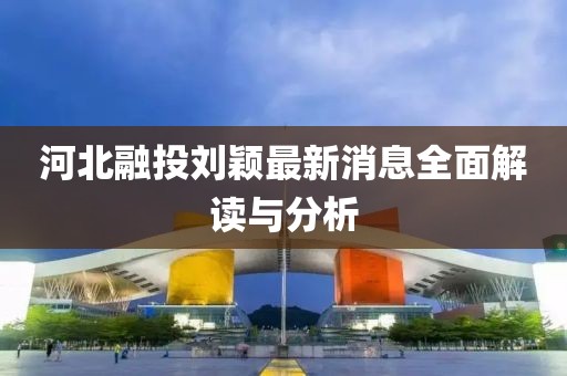 河北融投刘颖最新消息全面解读与分析