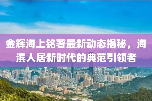 金辉海上铭著最新动态揭秘，海滨人居新时代的典范引领者