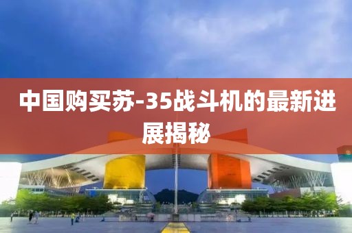 中国购买苏-35战斗机的最新进展揭秘