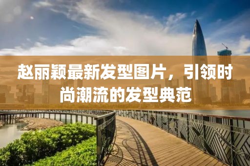 赵丽颖最新发型图片，引领时尚潮流的发型典范