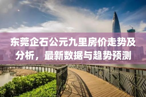 东莞企石公元九里房价走势及分析，最新数据与趋势预测