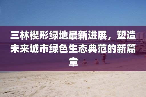 三林楔形绿地最新进展，塑造未来城市绿色生态典范的新篇章