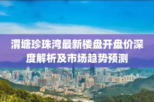 渭塘珍珠湾最新楼盘开盘价深度解析及市场趋势预测