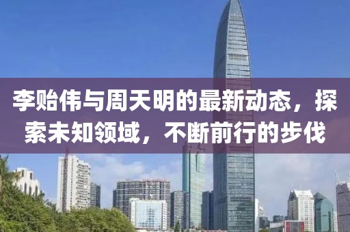 李贻伟与周天明的最新动态，探索未知领域，不断前行的步伐