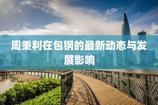 周秉利在包钢的最新动态与发展影响