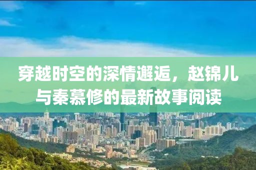 穿越时空的深情邂逅，赵锦儿与秦慕修的最新故事阅读