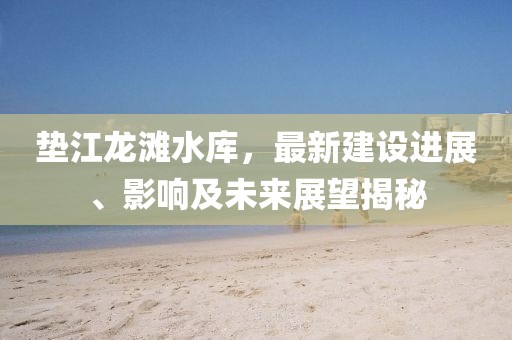 垫江龙滩水库，最新建设进展、影响及未来展望揭秘