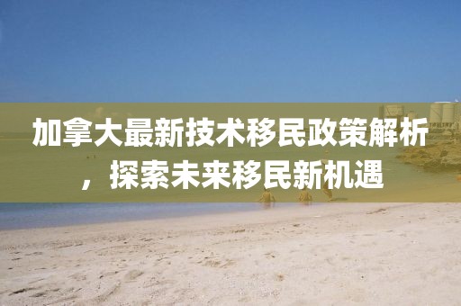 加拿大最新技术移民政策解析，探索未来移民新机遇