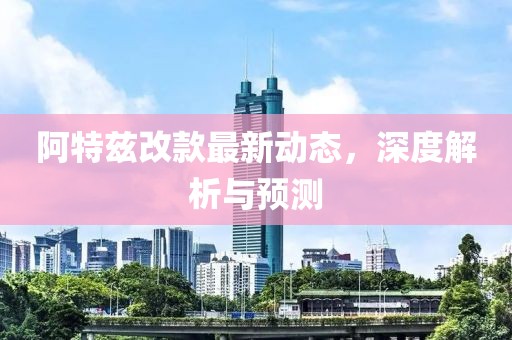 阿特兹改款最新动态，深度解析与预测