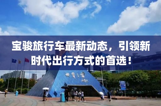 宝骏旅行车最新动态，引领新时代出行方式的首选！