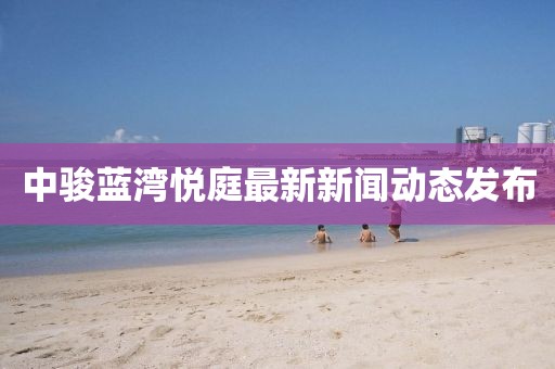 中骏蓝湾悦庭最新新闻动态发布