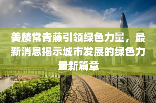 美麟常青藤引领绿色力量，最新消息揭示城市发展的绿色力量新篇章