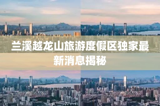 兰溪越龙山旅游度假区独家最新消息揭秘