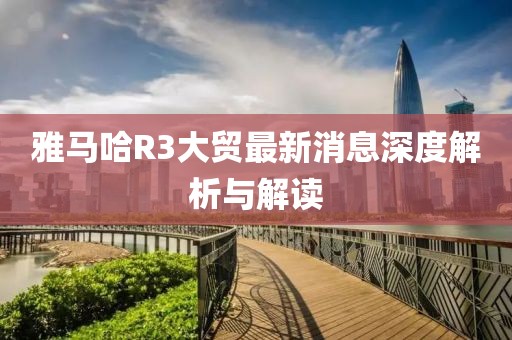 雅马哈R3大贸最新消息深度解析与解读