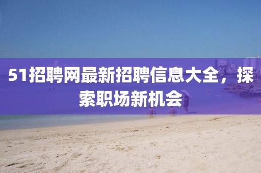 51招聘网最新招聘信息大全，探索职场新机会