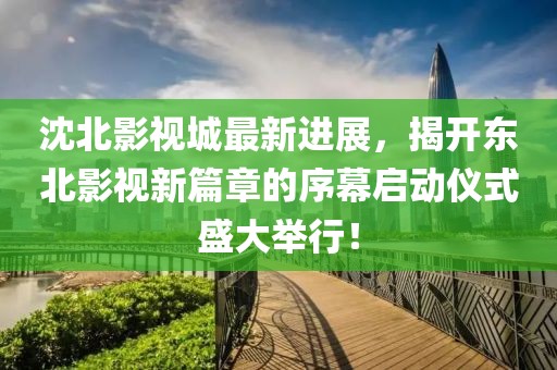 沈北影视城最新进展，揭开东北影视新篇章的序幕启动仪式盛大举行！