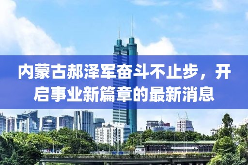 内蒙古郝泽军奋斗不止步，开启事业新篇章的最新消息