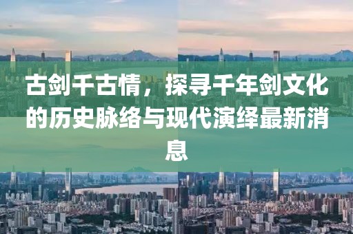 古剑千古情，探寻千年剑文化的历史脉络与现代演绎最新消息