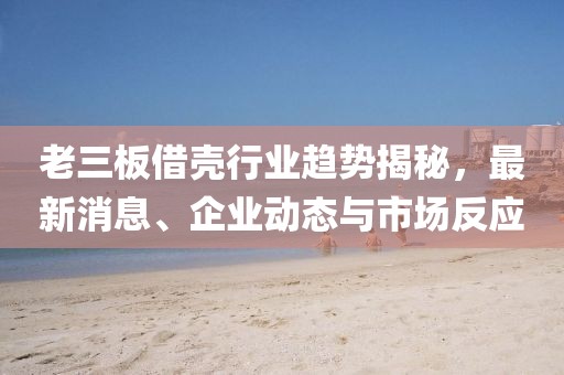 老三板借壳行业趋势揭秘，最新消息、企业动态与市场反应