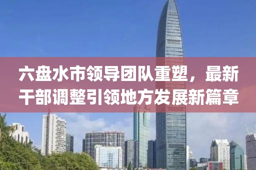 六盘水市领导团队重塑，最新干部调整引领地方发展新篇章