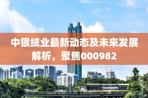 中银绒业最新动态及未来发展解析，聚焦000982
