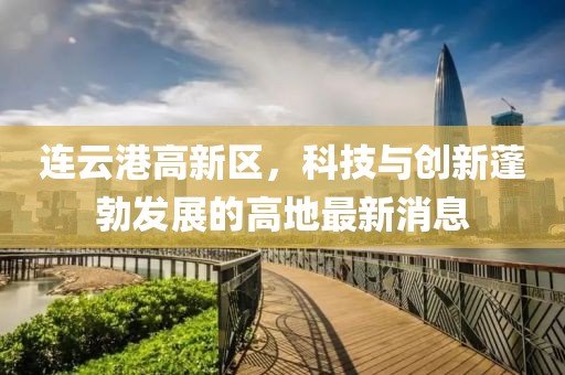 连云港高新区，科技与创新蓬勃发展的高地最新消息
