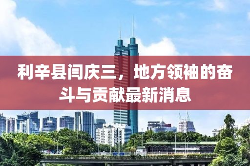 利辛县闫庆三，地方领袖的奋斗与贡献最新消息