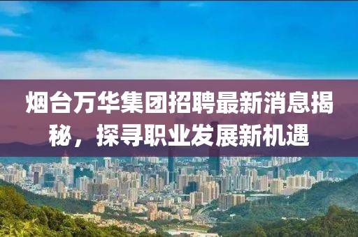 烟台万华集团招聘最新消息揭秘，探寻职业发展新机遇