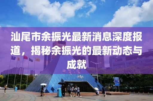 汕尾市余振光最新消息深度报道，揭秘余振光的最新动态与成就
