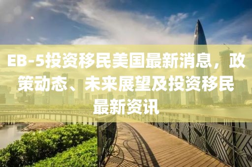 EB-5投资移民美国最新消息，政策动态、未来展望及投资移民最新资讯