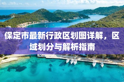 保定市最新行政区划图详解，区域划分与解析指南