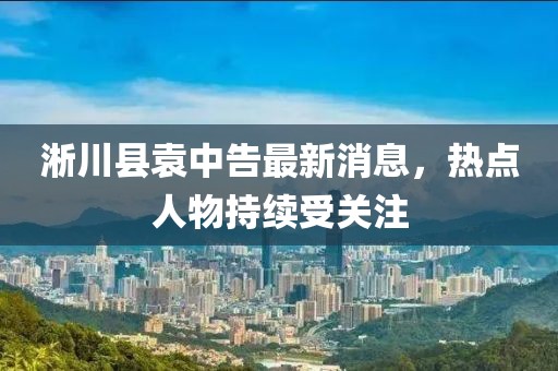 淅川县袁中告最新消息，热点人物持续受关注